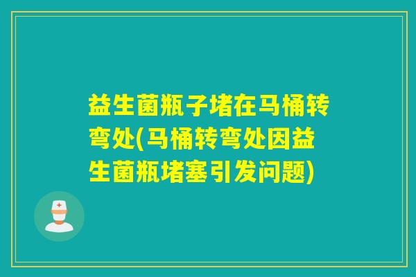 益生菌瓶子堵在马桶转弯处(马桶转弯处因益生菌瓶堵塞引发问题)