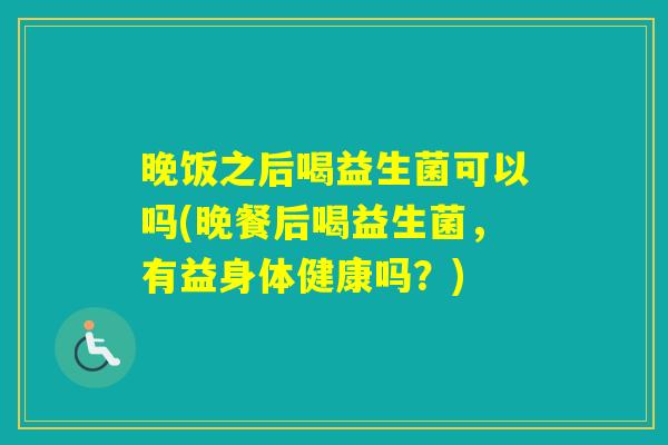晚饭之后喝益生菌可以吗(晚餐后喝益生菌，有益身体健康吗？)