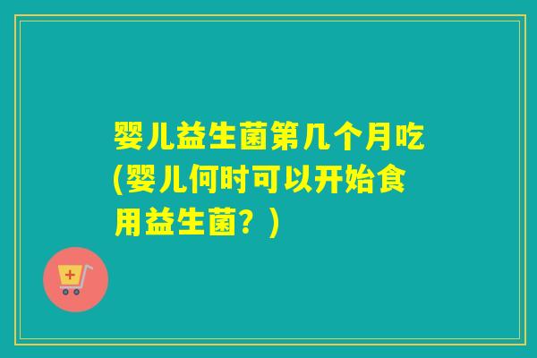 婴儿益生菌第几个月吃(婴儿何时可以开始食用益生菌？)