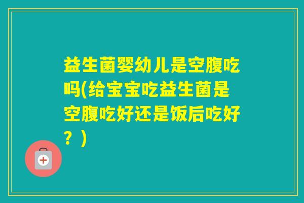 益生菌婴幼儿是空腹吃吗(给宝宝吃益生菌是空腹吃好还是饭后吃好？)