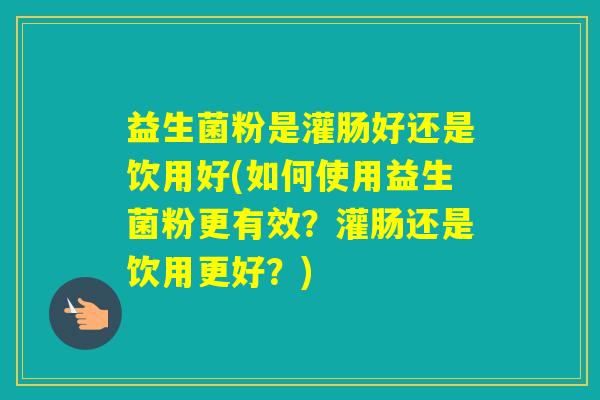 益生菌粉是灌肠好还是饮用好(如何使用益生菌粉更有效？灌肠还是饮用更好？)