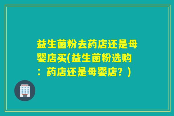 益生菌粉去药店还是母婴店买(益生菌粉选购：药店还是母婴店？)