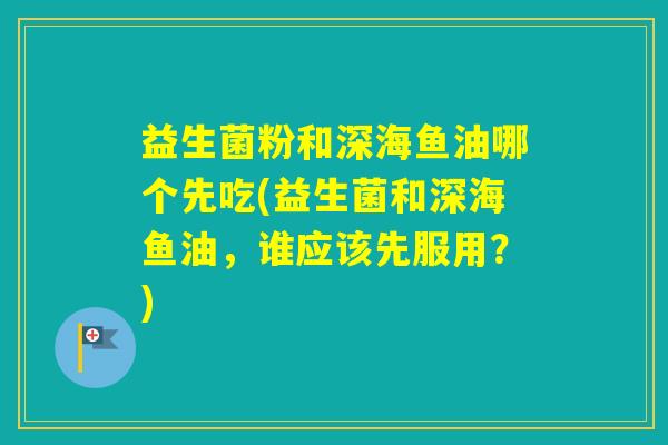 益生菌粉和深海鱼油哪个先吃(益生菌和深海鱼油，谁应该先服用？)