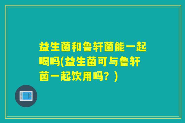 益生菌和鲁轩菌能一起喝吗(益生菌可与鲁轩菌一起饮用吗？)