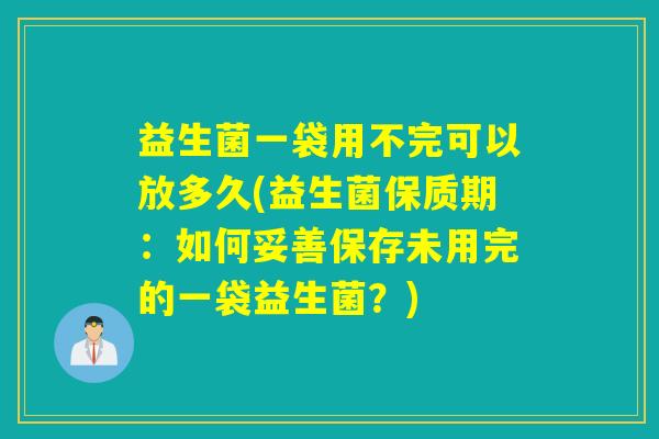 益生菌一袋用不完可以放多久(益生菌保质期：如何妥善保存未用完的一袋益生菌？)