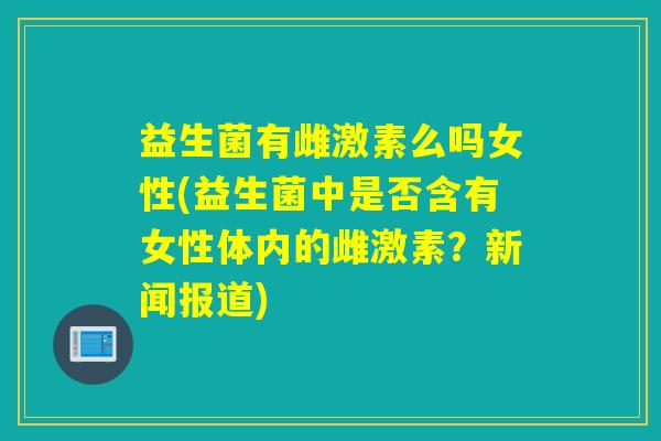 益生菌有雌激素么吗女性(益生菌中是否含有女性体内的雌激素？新闻报道)