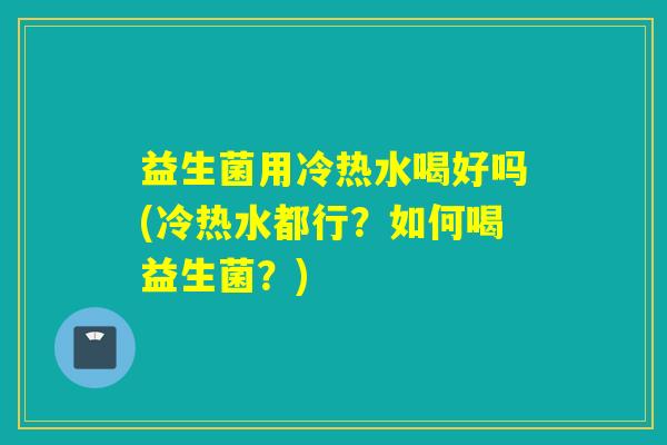 益生菌用冷热水喝好吗(冷热水都行？如何喝益生菌？)