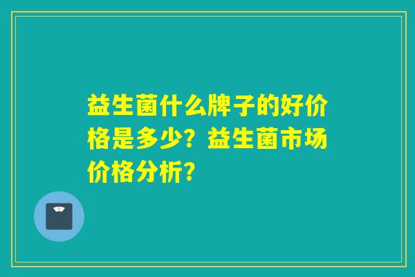 益生菌什么牌子的好价格是多少？益生菌市场价格分析？