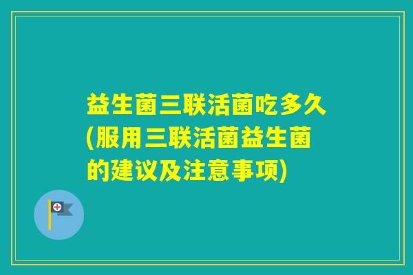 益生菌三联活菌吃多久(服用三联活菌益生菌的建议及注意事项)