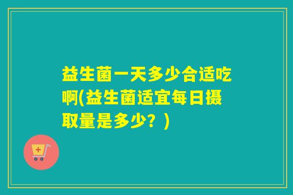 益生菌一天多少合适吃啊(益生菌适宜每日摄取量是多少?) 益生菌一天多少合适吃啊(益生菌适宜每日摄取量是多少?)