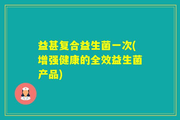 益甚复合益生菌一次(增强健康的全效益生菌产品) 益甚复合益生菌一次(增强健康的全效益生菌产品)
