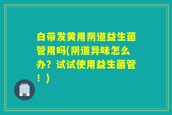 白带发黄用益生菌管用吗(异味怎么办？试试使用益生菌管！)