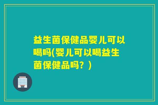 益生菌保健品婴儿可以喝吗(婴儿可以喝益生菌保健品吗？)