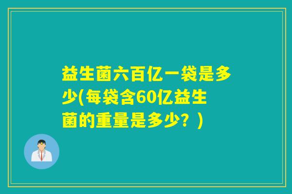 益生菌六百亿一袋是多少(每袋含60亿益生菌的重量是多少？)