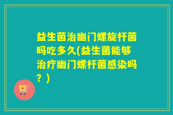 益生菌幽门螺旋杆菌吗吃多久(益生菌能够幽门螺杆菌吗？)