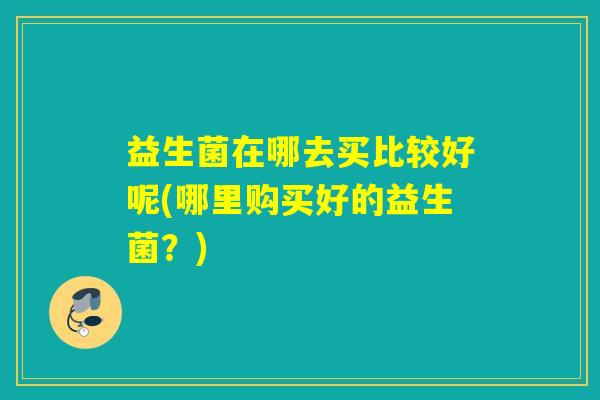 益生菌在哪去买比较好呢(哪里购买好的益生菌？)