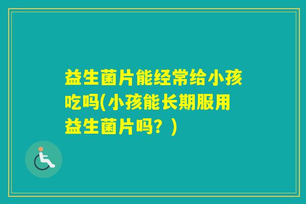 益生菌片能经常给小孩吃吗(小孩能长期服用益生菌片吗？)