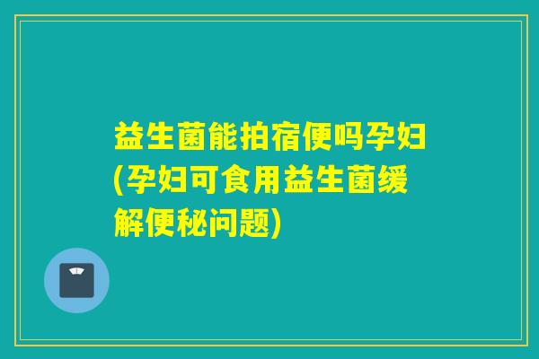 益生菌能拍宿便吗孕妇(孕妇可食用益生菌缓解问题) 益生菌能拍宿便吗孕妇(孕妇可食用益生菌缓解问题)