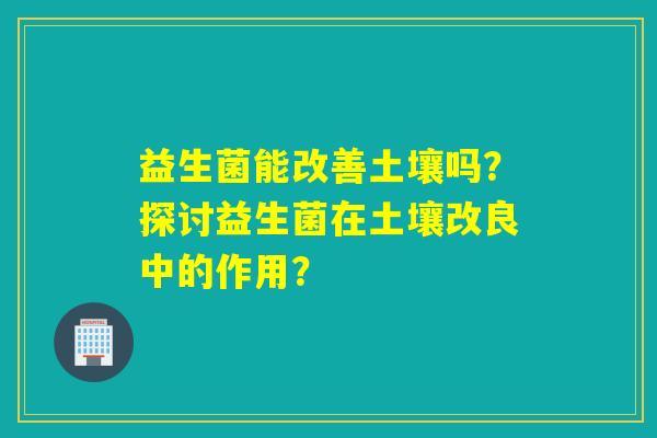 益生菌能改善土壤吗？探讨益生菌在土壤改良中的作用？