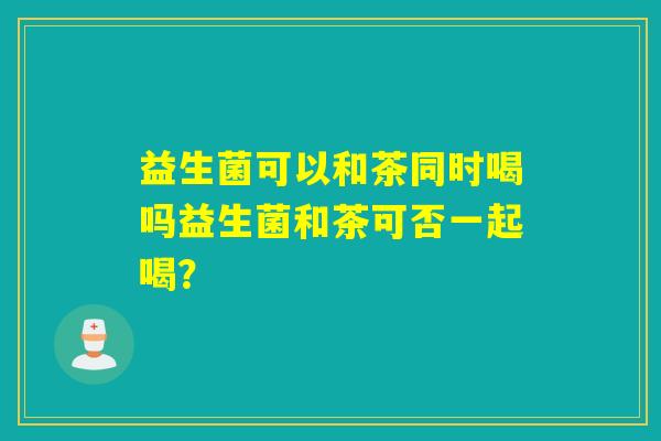 益生菌可以和茶同时喝吗益生菌和茶可否一起喝? 益生菌可以和茶同时喝吗益生菌和茶可否一起喝?