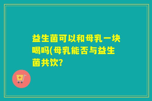 益生菌可以和母乳一块喝吗(母乳能否与益生菌共饮？