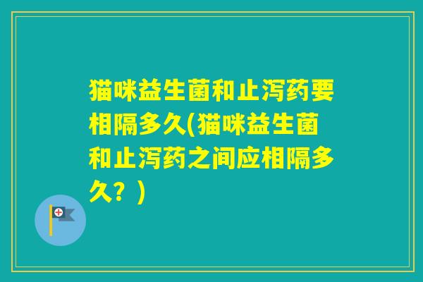 猫咪益生菌和止泻药要相隔多久(猫咪益生菌和止泻药之间应相隔多久？)