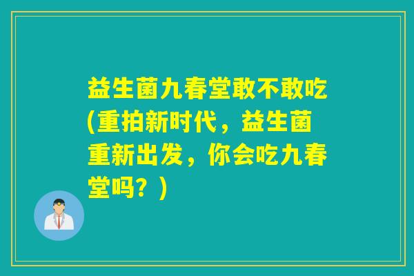 益生菌九春堂敢不敢吃(重拍新时代，益生菌重新出发，你会吃九春堂吗？)