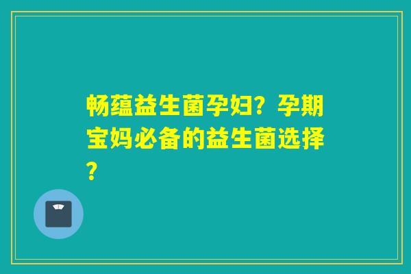 畅蕴益生菌孕妇？孕期宝妈必备的益生菌选择？