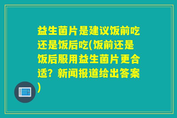 益生菌片是建议饭前吃还是饭后吃(饭前还是饭后服用益生菌片更合适？新闻报道给出答案)