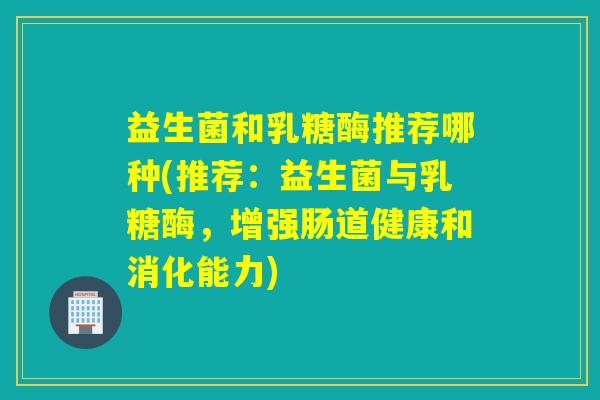 益生菌和乳糖酶推荐哪种(推荐:益生菌与乳糖酶,增强肠道健康和消化能力) 益生菌和乳糖酶推荐哪种(推荐:益生菌与乳糖酶,增强肠道健康和消化能力)