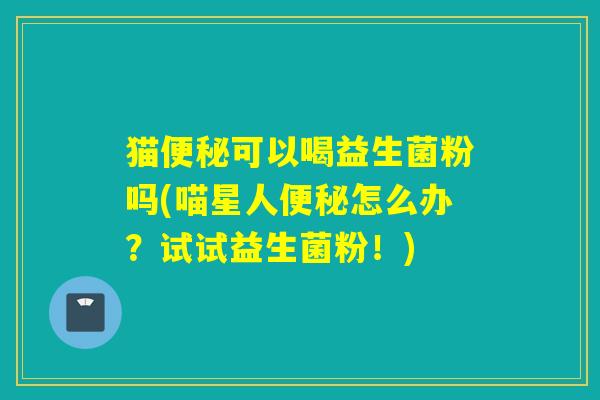 猫可以喝益生菌粉吗(喵星人怎么办？试试益生菌粉！)