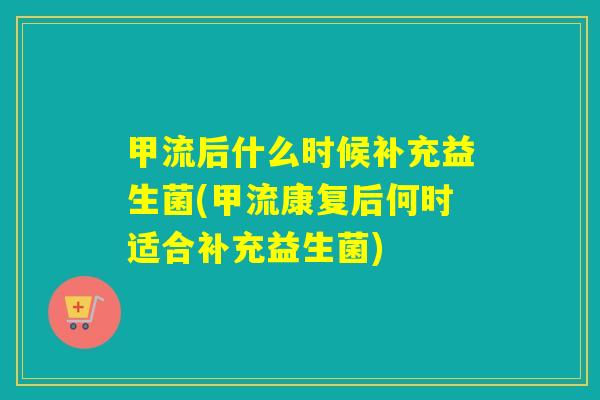甲流后什么时候补充益生菌(甲流康复后何时适合补充益生菌)