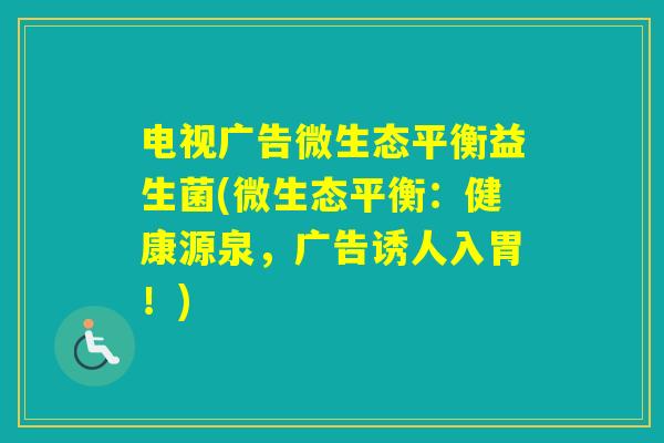 电视广告微生态平衡益生菌(微生态平衡:健康源泉,广告诱人入胃!) 电视广告微生态平衡益生菌(微生态平衡:健康源泉,广告诱人入胃!)