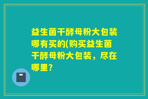 益生菌干酵母粉大包装哪有买的(购买益生菌干酵母粉大包装,尽在哪里? 益生菌干酵母粉大包装哪有买的(购买益生菌干酵母粉大包装,尽在哪里?