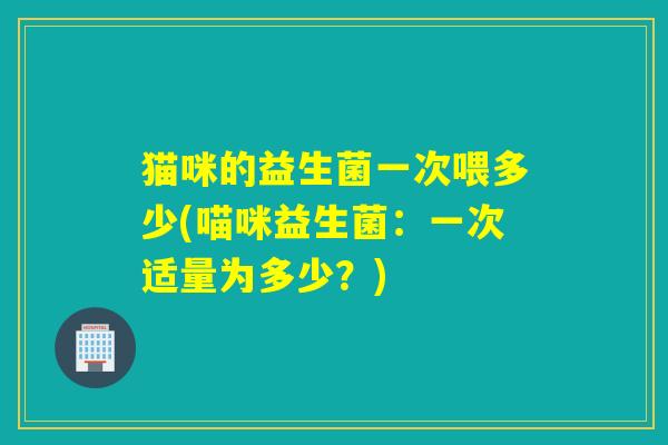 猫咪的益生菌一次喂多少(喵咪益生菌：一次适量为多少？)