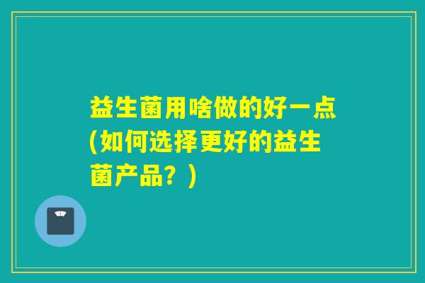 益生菌用啥做的好一点(如何选择更好的益生菌产品？)