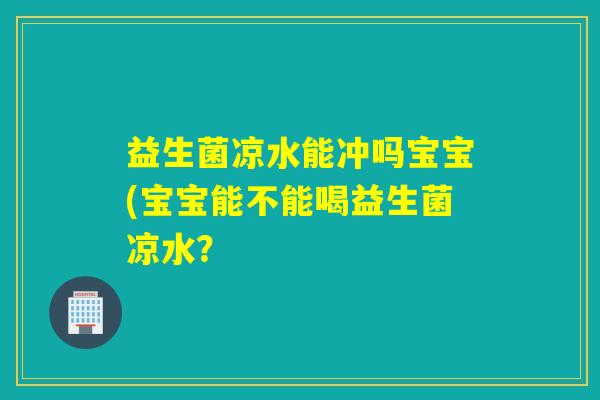 益生菌凉水能冲吗宝宝(宝宝能不能喝益生菌凉水? 益生菌凉水能冲吗宝宝(宝宝能不能喝益生菌凉水?