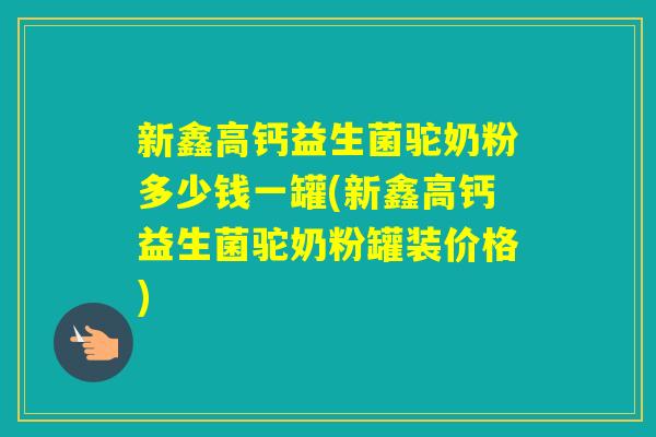 新鑫高钙益生菌驼奶粉多少钱一罐(新鑫高钙益生菌驼奶粉罐装价格)