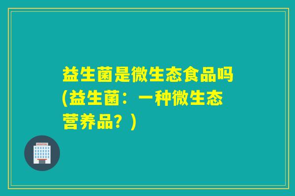 益生菌是微生态食品吗(益生菌：一种微生态营养品？)