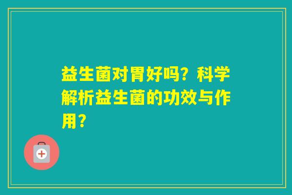 益生菌对胃好吗?科学解析益生菌的功效与作用? 益生菌对胃好吗?科学解析益生菌的功效与作用?