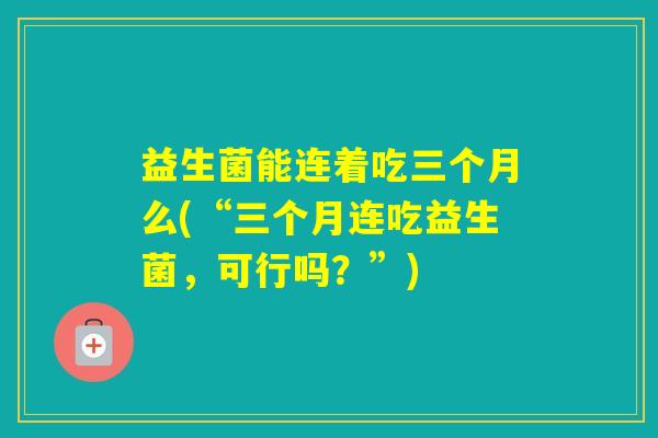 益生菌能连着吃三个月么(“三个月连吃益生菌，可行吗？”)
