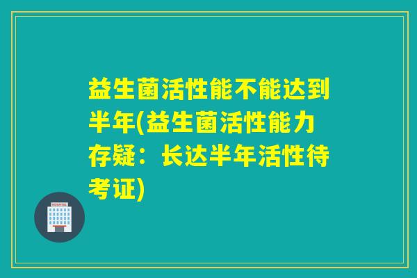 益生菌活性能不能达到半年(益生菌活性能力存疑：长达半年活性待考证)