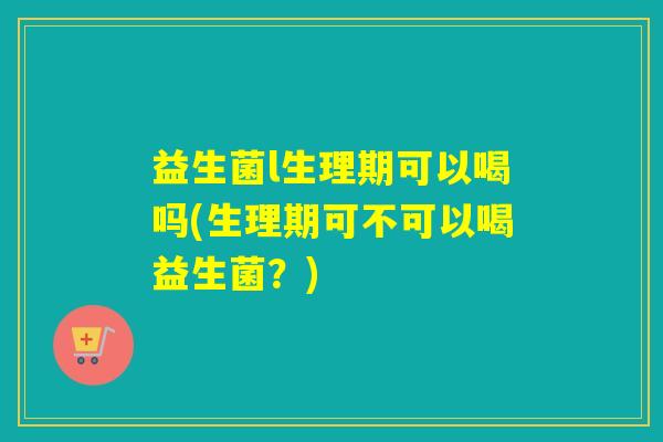 益生菌l生理期可以喝吗(生理期可不可以喝益生菌？)