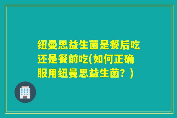 纽曼思益生菌是餐后吃还是餐前吃(如何正确服用纽曼思益生菌？)