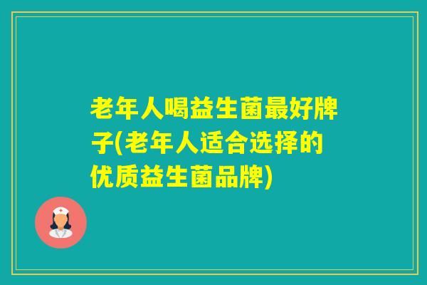 老年人喝益生菌好牌子(老年人适合选择的优质益生菌品牌)