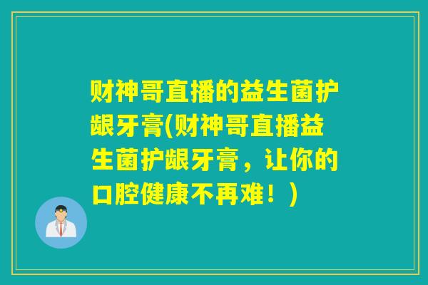 财神哥直播的益生菌护龈牙膏(财神哥直播益生菌护龈牙膏，让你的口腔健康不再难！)