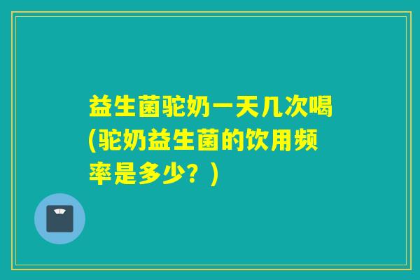 益生菌驼奶一天几次喝(驼奶益生菌的饮用频率是多少？)