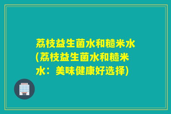 荔枝益生菌水和糙米水(荔枝益生菌水和糙米水:美味健康好选择) 荔枝益生菌水和糙米水(荔枝益生菌水和糙米水:美味健康好选择)