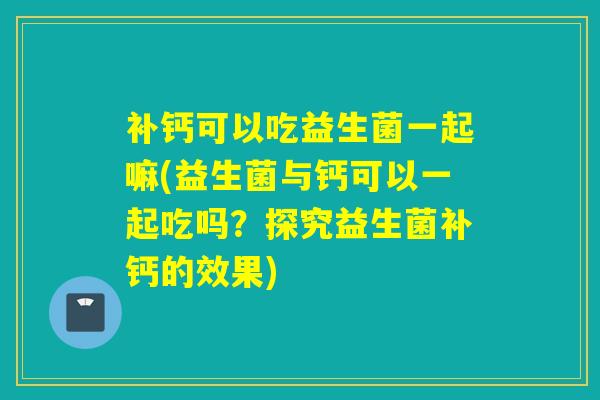 补钙可以吃益生菌一起嘛(益生菌与钙可以一起吃吗?探究益生菌补钙的效果) 补钙可以吃益生菌一起嘛(益生菌与钙可以一起吃吗?探究益生菌补钙的效果)