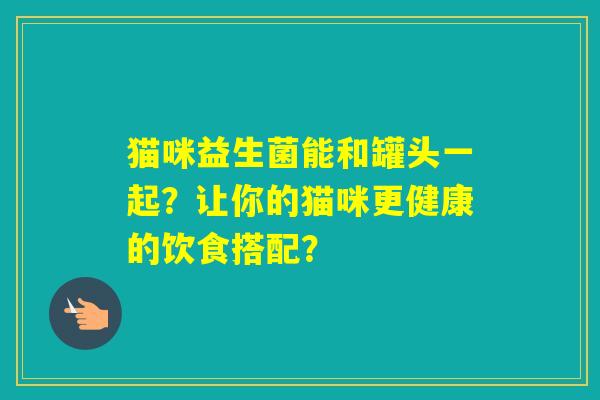 猫咪益生菌能和罐头一起？让你的猫咪更健康的饮食搭配？